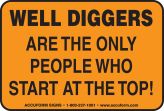 WELL DIGGERS ARE THE ONLY PEOPLE WHO START AT THE TOP!