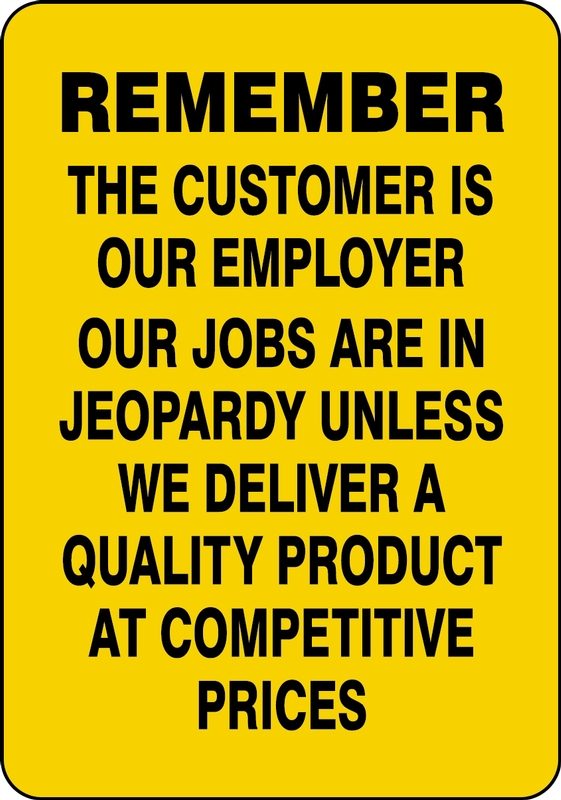 THE CUSTOMER IS OUR EMPLOYER OUR JOBS ARE IN JEOPARDY UNLESS WE DELIVER A QUALITY PRODUCT AT COMPETITIVE PRICES